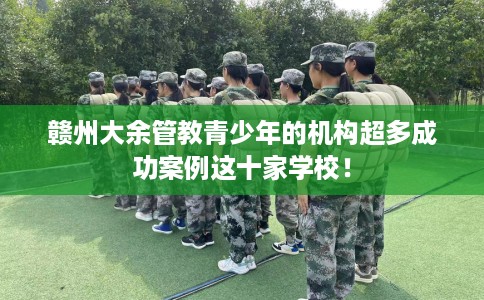 赣州大余管教青少年的机构超多成功案例这十家学校！