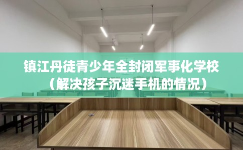 镇江丹徒青少年全封闭军事化学校（解决孩子沉迷手机的情况）