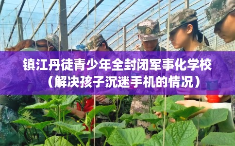 镇江丹徒青少年全封闭军事化学校（解决孩子沉迷手机的情况）