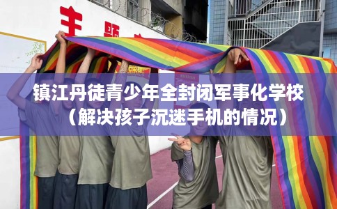 镇江丹徒青少年全封闭军事化学校（解决孩子沉迷手机的情况）