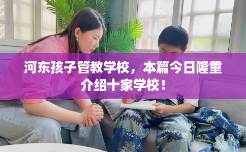 河东孩子管教学校，本篇今日隆重介绍十家学校！