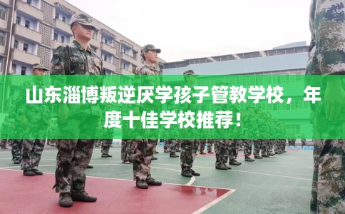 山东淄博叛逆厌学孩子管教学校，年度十佳学校推荐！