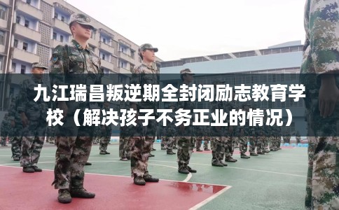 九江瑞昌叛逆期全封闭励志教育学校（解决孩子不务正业的情况）