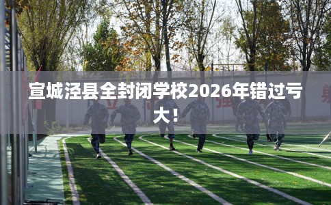 宣城泾县全封闭学校2026年错过亏大！