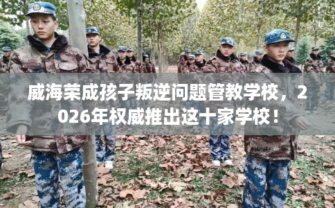 威海荣成孩子叛逆问题管教学校，2026年权威推出这十家学校！
