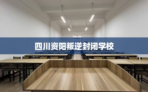 四川资阳叛逆封闭学校