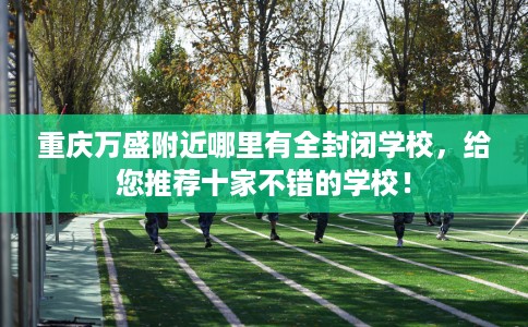 重庆万盛附近哪里有全封闭学校，给您推荐十家不错的学校！