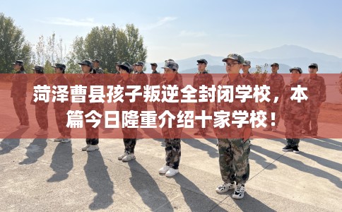 菏泽曹县孩子叛逆全封闭学校，本篇今日隆重介绍十家学校！