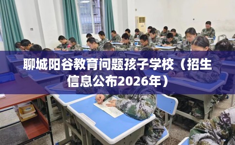 聊城阳谷教育问题孩子学校（招生信息公布2026年）