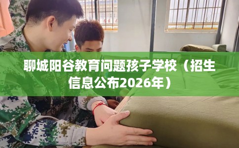 聊城阳谷教育问题孩子学校（招生信息公布2026年）