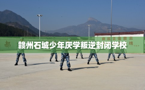 赣州石城少年厌学叛逆封闭学校