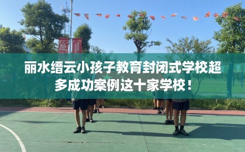 丽水缙云小孩子教育封闭式学校超多成功案例这十家学校！