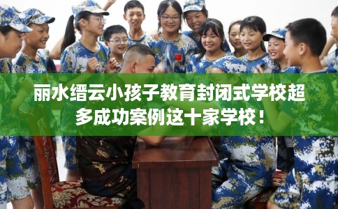 丽水缙云小孩子教育封闭式学校超多成功案例这十家学校！