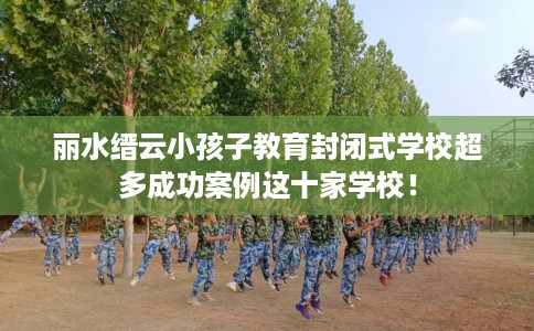 丽水缙云小孩子教育封闭式学校超多成功案例这十家学校！