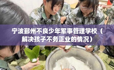 宁波鄞州不良少年军事管理学校（解决孩子不务正业的情况）