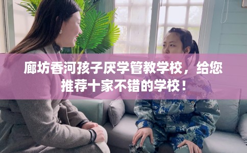 廊坊香河孩子厌学管教学校，给您推荐十家不错的学校！