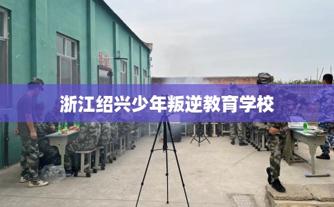 浙江绍兴少年叛逆教育学校 浙江绍兴少年叛逆教育学校