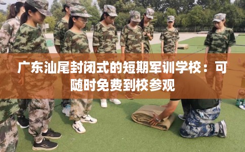 广东汕尾封闭式的短期军训学校：可随时免费到校参观