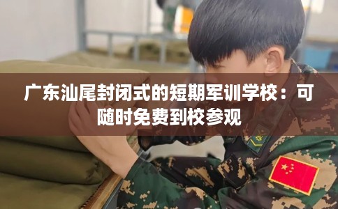 广东汕尾封闭式的短期军训学校：可随时免费到校参观