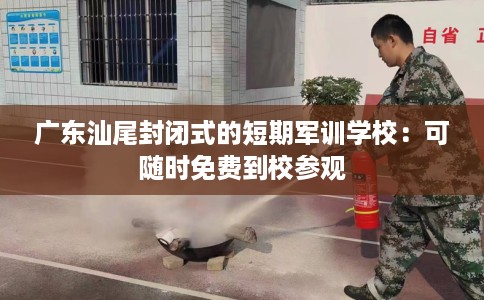 广东汕尾封闭式的短期军训学校：可随时免费到校参观