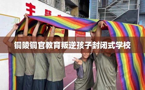 铜陵铜官教育叛逆孩子封闭式学校