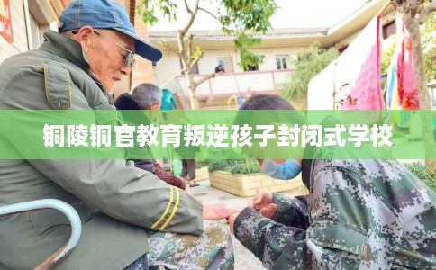 铜陵铜官教育叛逆孩子封闭式学校