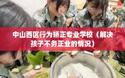 中山西区行为矫正专业学校（解决孩子不务正业的情况）