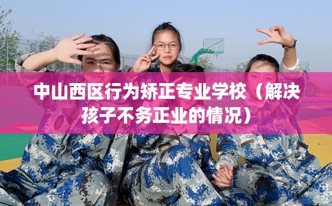 中山西区行为矫正专业学校（解决孩子不务正业的情况）