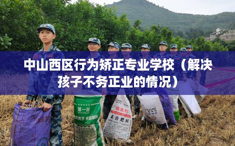 中山西区行为矫正专业学校（解决孩子不务正业的情况）