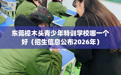东莞樟木头青少年特训学校哪一个好（招生信息公布2026年）