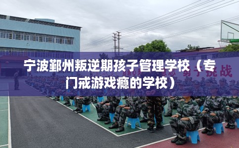 宁波鄞州叛逆期孩子管理学校（专门戒游戏瘾的学校）