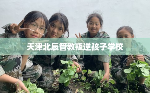 天津北辰管教叛逆孩子学校