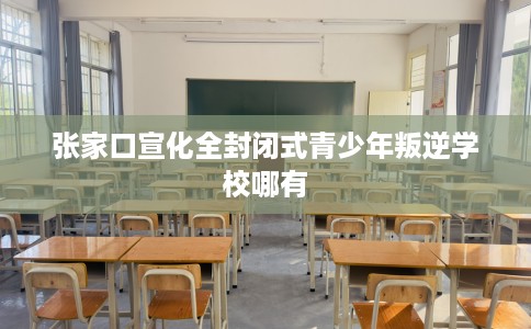 张家口宣化全封闭式青少年叛逆学校哪有