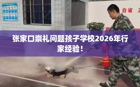张家口崇礼问题孩子学校2026年行家经验！