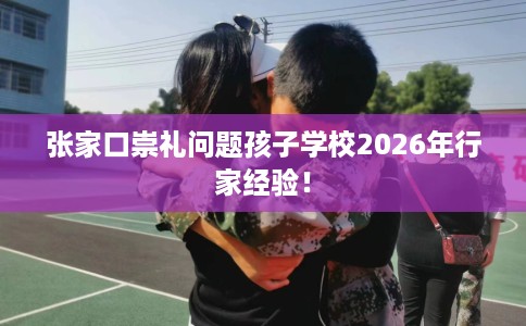 张家口崇礼问题孩子学校2026年行家经验！