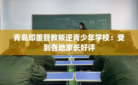 青岛即墨管教叛逆青少年学校：受到各地家长好评