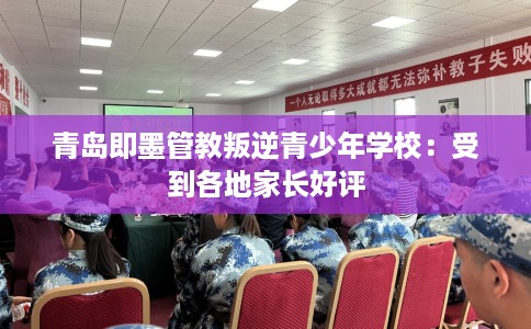 青岛即墨管教叛逆青少年学校：受到各地家长好评