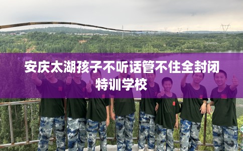 安庆太湖孩子不听话管不住全封闭特训学校