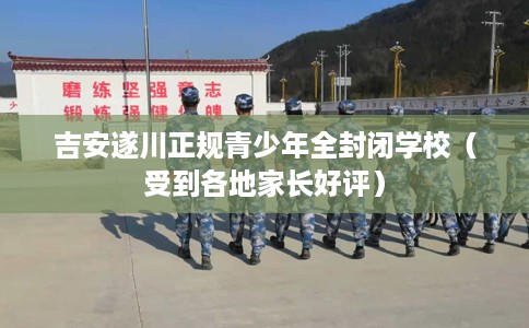 吉安遂川正规青少年全封闭学校（受到各地家长好评）