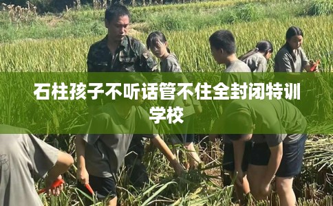 石柱孩子不听话管不住全封闭特训学校