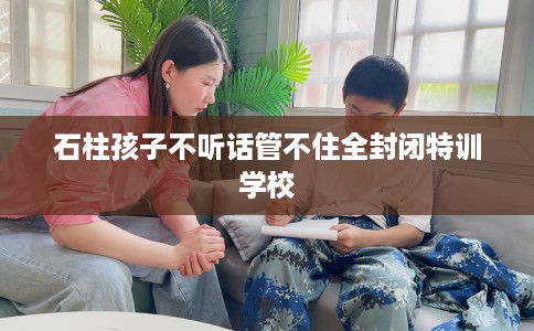 石柱孩子不听话管不住全封闭特训学校