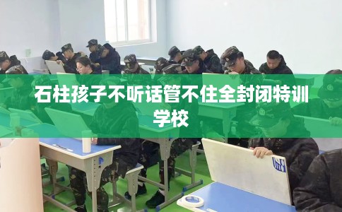 石柱孩子不听话管不住全封闭特训学校