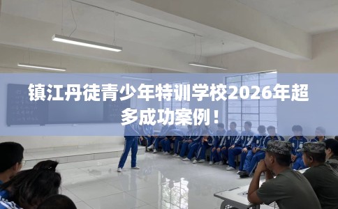 镇江丹徒青少年特训学校2026年超多成功案例！