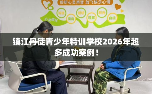 镇江丹徒青少年特训学校2026年超多成功案例！