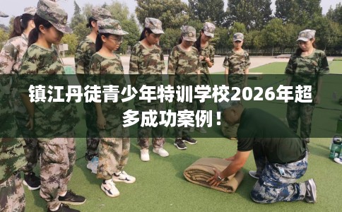 镇江丹徒青少年特训学校2026年超多成功案例！