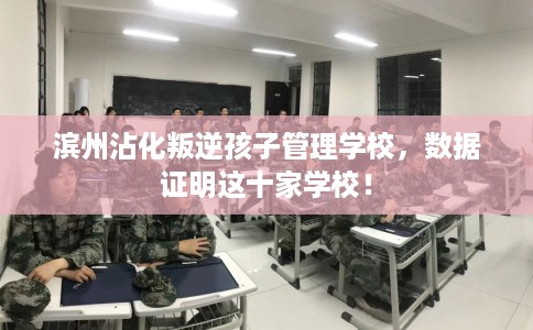 滨州沾化叛逆孩子管理学校，数据证明这十家学校！