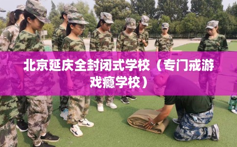 北京延庆全封闭式学校（专门戒游戏瘾学校）