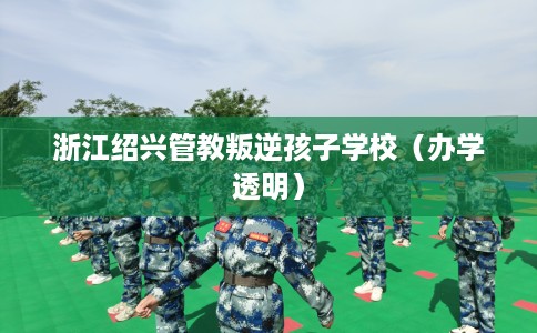 浙江绍兴管教叛逆孩子学校（办学透明）