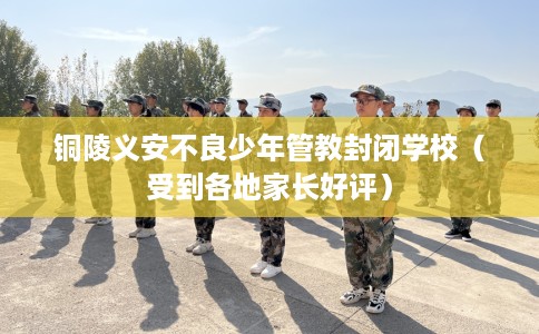 铜陵义安不良少年管教封闭学校（受到各地家长好评）