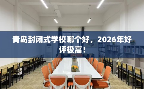 青岛封闭式学校哪个好，2026年好评极高！